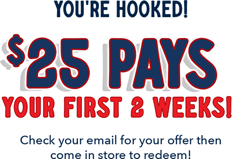 You're hooked! $25 pays your first 2 weeks! Check your email for your offer then come in store to redeem!